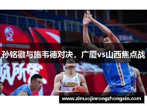 孙铭徽与施韦德对决，广厦vs山西焦点战
